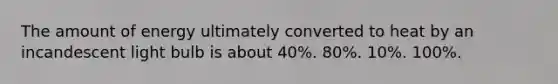 The amount of energy ultimately converted to heat by an incandescent light bulb is about 40%. 80%. 10%. 100%.