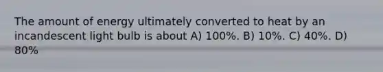 The amount of energy ultimately converted to heat by an incandescent light bulb is about A) 100%. B) 10%. C) 40%. D) 80%