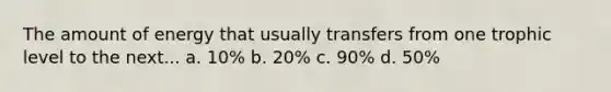 The amount of energy that usually transfers from one trophic level to the next... a. 10% b. 20% c. 90% d. 50%