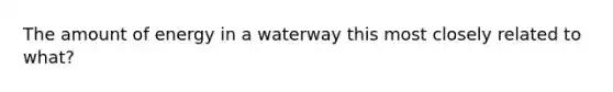 The amount of energy in a waterway this most closely related to what?