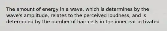 The amount of energy in a wave, which is determines by the wave's amplitude, relates to the perceived loudness, and is determined by the number of hair cells in the inner ear activated