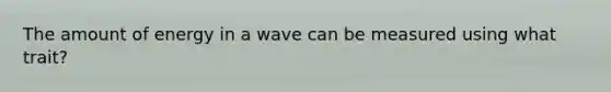 The amount of energy in a wave can be measured using what trait?