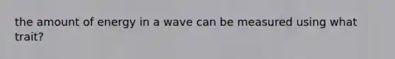 the amount of energy in a wave can be measured using what trait?