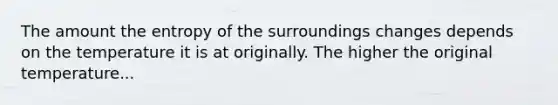 The amount the entropy of the surroundings changes depends on the temperature it is at originally. The higher the original temperature...