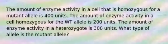 The amount of enzyme activity in a cell that is homozygous for a mutant allele is 400 units. The amount of enzyme activity in a cell homozygous for the WT allele is 200 units. The amount of enzyme activity in a heterozygote is 300 units. What type of allele is the mutant allele?