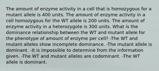 The amount of enzyme activity in a cell that is homozygous for a mutant allele is 400 units. The amount of enzyme activity in a cell homozygous for the WT allele is 200 units. The amount of enzyme activity in a heterozygote is 300 units. What is the dominance relationship between the WT and mutant allele for the phenotype of amount of enzyme per cell? -The WT and mutant alleles show incomplete dominance. -The mutant allele is dominant. -It is impossible to determine from the information given. -The WT and mutant alleles are codominant. -The WT allele is dominant.