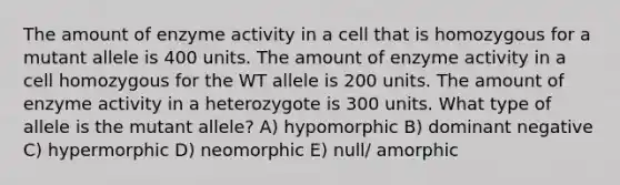 The amount of enzyme activity in a cell that is homozygous for a mutant allele is 400 units. The amount of enzyme activity in a cell homozygous for the WT allele is 200 units. The amount of enzyme activity in a heterozygote is 300 units. What type of allele is the mutant allele? A) hypomorphic B) dominant negative C) hypermorphic D) neomorphic E) null/ amorphic