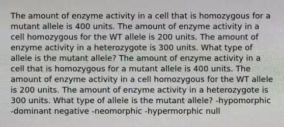 The amount of enzyme activity in a cell that is homozygous for a mutant allele is 400 units. The amount of enzyme activity in a cell homozygous for the WT allele is 200 units. The amount of enzyme activity in a heterozygote is 300 units. What type of allele is the mutant allele? The amount of enzyme activity in a cell that is homozygous for a mutant allele is 400 units. The amount of enzyme activity in a cell homozygous for the WT allele is 200 units. The amount of enzyme activity in a heterozygote is 300 units. What type of allele is the mutant allele? -hypomorphic -dominant negative -neomorphic -hypermorphic null