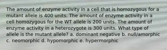 The amount of enzyme activity in a cell that is homozygous for a mutant allele is 400 units. The amount of enzyme activity in a cell homozygous for the WT allele is 200 units. The amount of enzyme activity in a heterozygote is 300 units. What type of allele is the mutant allele? a. dominant negative b. null/amorphic c. neomorphic d. hypomorphic e. hypermorphic