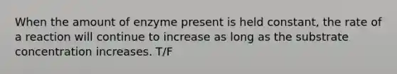 When the amount of enzyme present is held constant, the rate of a reaction will continue to increase as long as the substrate concentration increases. T/F