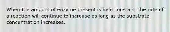 When the amount of enzyme present is held constant, the rate of a reaction will continue to increase as long as the substrate concentration increases.