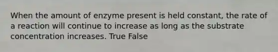 When the amount of enzyme present is held constant, the rate of a reaction will continue to increase as long as the substrate concentration increases. True False