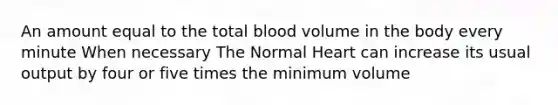 An amount equal to the total blood volume in the body every minute When necessary The Normal Heart can increase its usual output by four or five times the minimum volume