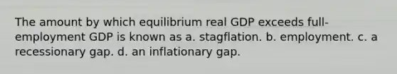 The amount by which equilibrium real GDP exceeds full-employment GDP is known as a. stagflation. b. employment. c. a recessionary gap. d. an inflationary gap.