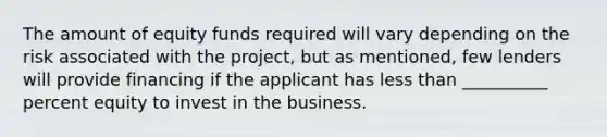 The amount of equity funds required will vary depending on the risk associated with the project, but as mentioned, few lenders will provide financing if the applicant has less than __________ percent equity to invest in the business.