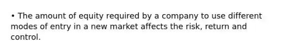 • The amount of equity required by a company to use different modes of entry in a new market affects the risk, return and control.