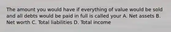 The amount you would have if everything of value would be sold and all debts would be paid in full is called your A. Net assets B. Net worth C. Total liabilities D. Total income