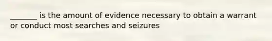 _______ is the amount of evidence necessary to obtain a warrant or conduct most searches and seizures