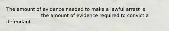 The amount of evidence needed to make a lawful arrest is ______________ the amount of evidence required to convict a defendant.