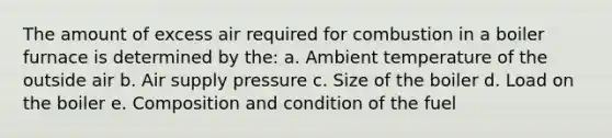 The amount of excess air required for combustion in a boiler furnace is determined by the: a. Ambient temperature of the outside air b. Air supply pressure c. Size of the boiler d. Load on the boiler e. Composition and condition of the fuel