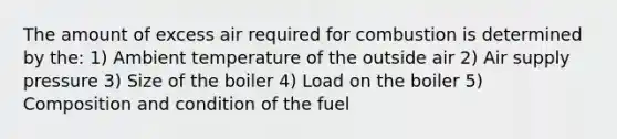 The amount of excess air required for combustion is determined by the: 1) Ambient temperature of the outside air 2) Air supply pressure 3) Size of the boiler 4) Load on the boiler 5) Composition and condition of the fuel