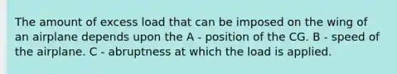 The amount of excess load that can be imposed on the wing of an airplane depends upon the A - position of the CG. B - speed of the airplane. C - abruptness at which the load is applied.