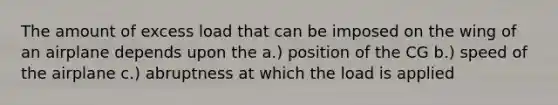 The amount of excess load that can be imposed on the wing of an airplane depends upon the a.) position of the CG b.) speed of the airplane c.) abruptness at which the load is applied