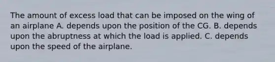 The amount of excess load that can be imposed on the wing of an airplane A. depends upon the position of the CG. B. depends upon the abruptness at which the load is applied. C. depends upon the speed of the airplane.