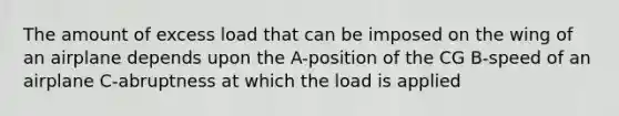 The amount of excess load that can be imposed on the wing of an airplane depends upon the A-position of the CG B-speed of an airplane C-abruptness at which the load is applied