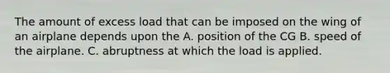 The amount of excess load that can be imposed on the wing of an airplane depends upon the A. position of the CG B. speed of the airplane. C. abruptness at which the load is applied.