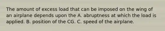 The amount of excess load that can be imposed on the wing of an airplane depends upon the A. abruptness at which the load is applied. B. position of the CG. C. speed of the airplane.