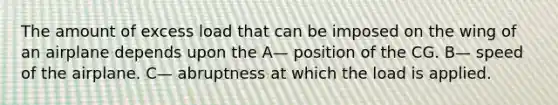 The amount of excess load that can be imposed on the wing of an airplane depends upon the A— position of the CG. B— speed of the airplane. C— abruptness at which the load is applied.