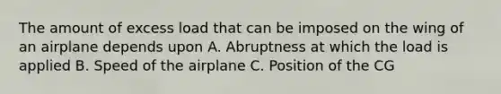 The amount of excess load that can be imposed on the wing of an airplane depends upon A. Abruptness at which the load is applied B. Speed of the airplane C. Position of the CG