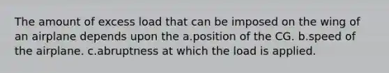 The amount of excess load that can be imposed on the wing of an airplane depends upon the a.position of the CG. b.speed of the airplane. c.abruptness at which the load is applied.