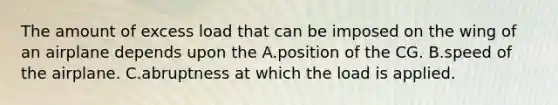 The amount of excess load that can be imposed on the wing of an airplane depends upon the A.position of the CG. B.speed of the airplane. C.abruptness at which the load is applied.