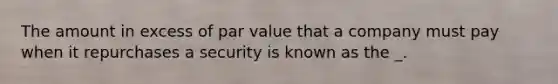 The amount in excess of par value that a company must pay when it repurchases a security is known as the _.