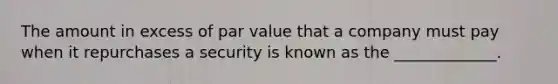 The amount in excess of par value that a company must pay when it repurchases a security is known as the _____________.