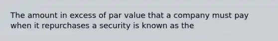 The amount in excess of par value that a company must pay when it repurchases a security is known as the