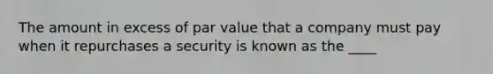 The amount in excess of par value that a company must pay when it repurchases a security is known as the ____