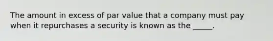 The amount in excess of par value that a company must pay when it repurchases a security is known as the _____.