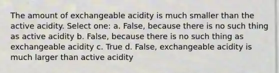 The amount of exchangeable acidity is much smaller than the active acidity. Select one: a. False, because there is no such thing as active acidity b. False, because there is no such thing as exchangeable acidity c. True d. False, exchangeable acidity is much larger than active acidity