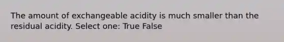 The amount of exchangeable acidity is much smaller than the residual acidity. Select one: True False