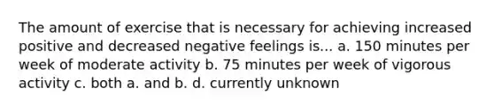 The amount of exercise that is necessary for achieving increased positive and decreased negative feelings is... a. 150 minutes per week of moderate activity b. 75 minutes per week of vigorous activity c. both a. and b. d. currently unknown