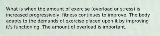 What is when the amount of exercise (overload or stress) is increased progressively, fitness continues to improve. The body adapts to the demands of exercise placed upon it by improving it's functioning. The amount of overload is important.