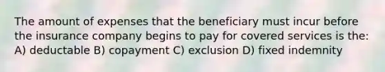 The amount of expenses that the beneficiary must incur before the insurance company begins to pay for covered services is the: A) deductable B) copayment C) exclusion D) fixed indemnity