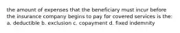 the amount of expenses that the beneficiary must incur before the insurance company begins to pay for covered services is the: a. deductible b. exclusion c. copayment d. fixed indemnity