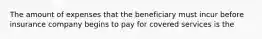 The amount of expenses that the beneficiary must incur before insurance company begins to pay for covered services is the