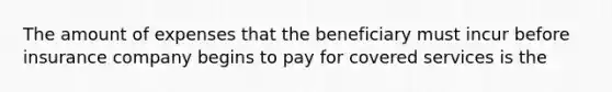 The amount of expenses that the beneficiary must incur before insurance company begins to pay for covered services is the