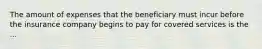 The amount of expenses that the beneficiary must incur before the insurance company begins to pay for covered services is the ...