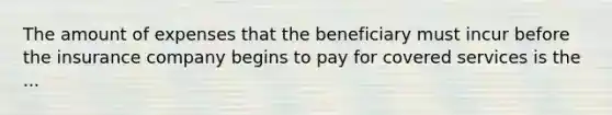 The amount of expenses that the beneficiary must incur before the insurance company begins to pay for covered services is the ...